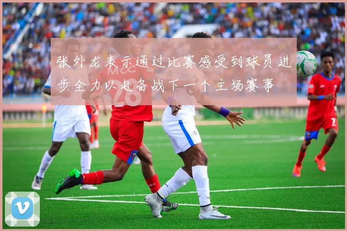 张外龙表示通过比赛感受到球员进步全力以赴备战下一个主场赛事