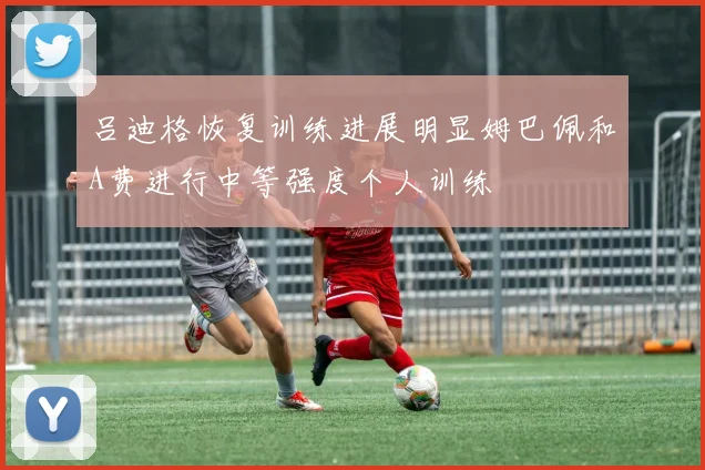吕迪格恢复训练进展明显姆巴佩和A费进行中等强度个人训练