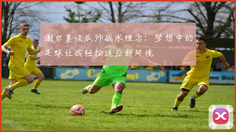 谢尔基谈瓜帅战术理念：梦想中的足球让我轻松适应新环境