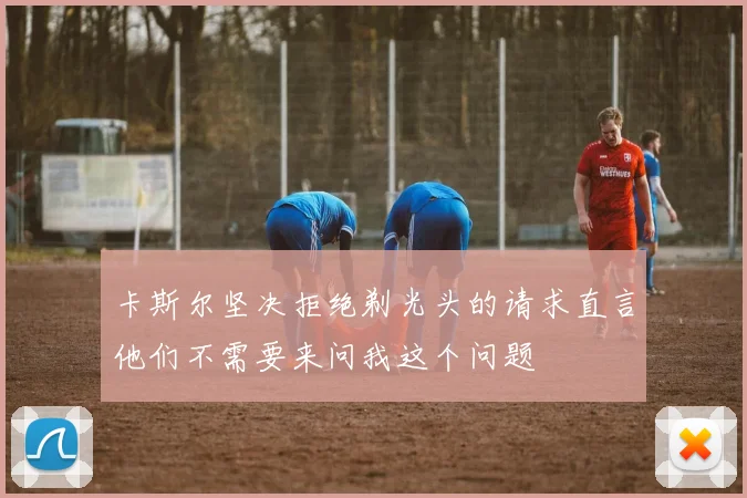 卡斯尔坚决拒绝剃光头的请求直言他们不需要来问我这个问题