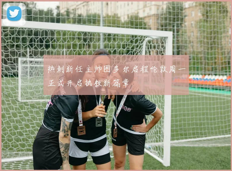 热刺新任主帅图多尔启程伦敦周一正式开启执教新篇章