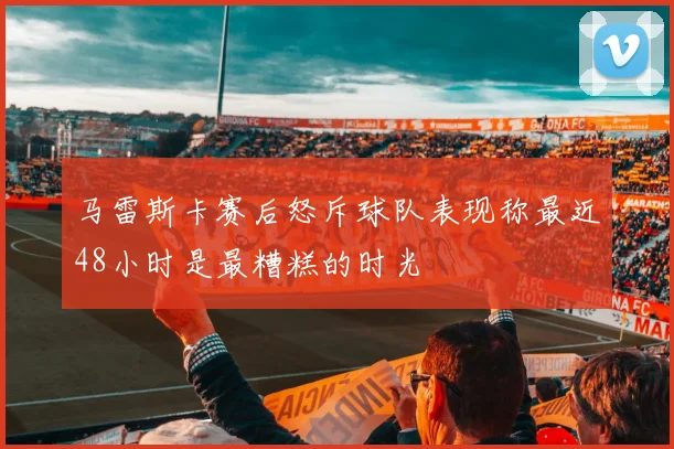 马雷斯卡赛后怒斥球队表现称最近48小时是最糟糕的时光