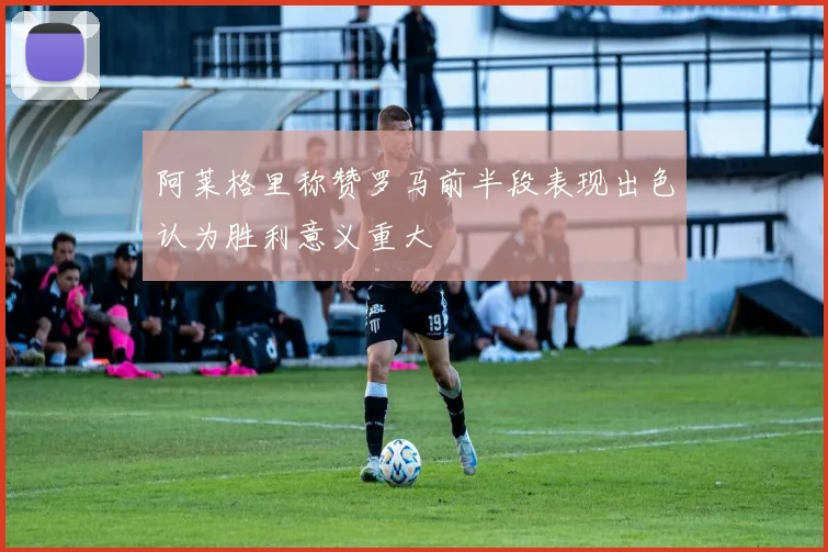 阿莱格里称赞罗马前半段表现出色认为胜利意义重大