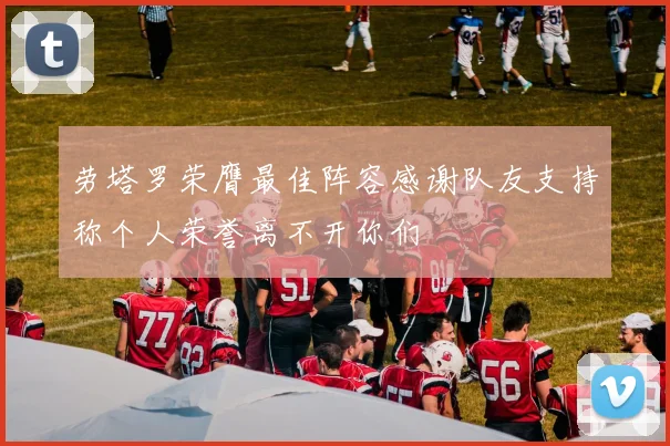 劳塔罗荣膺最佳阵容感谢队友支持称个人荣誉离不开你们
