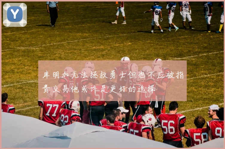 库明加无法拯救勇士但也不应被指责交易他或许是更好的选择