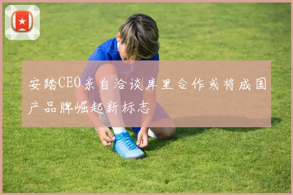 安踏CEO亲自洽谈库里合作或将成国产品牌崛起新标志