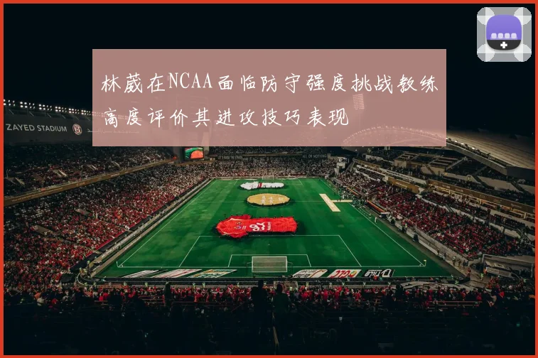 林葳在NCAA面临防守强度挑战教练高度评价其进攻技巧表现