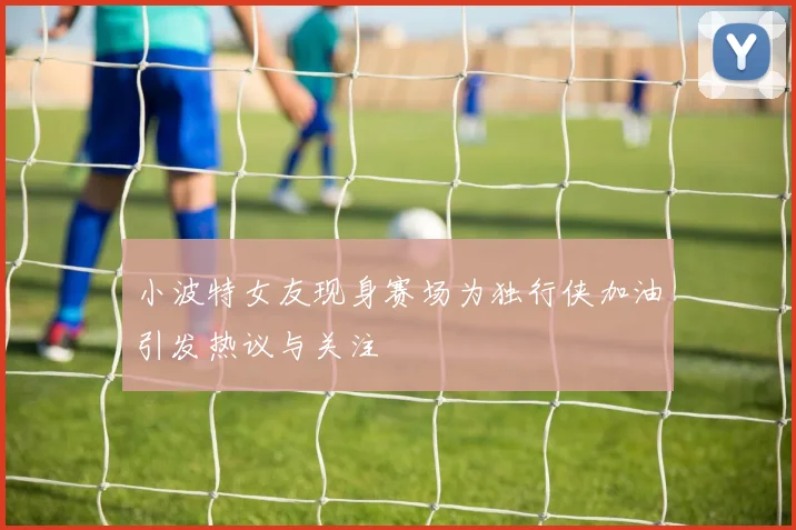 小波特女友现身赛场为独行侠加油引发热议与关注