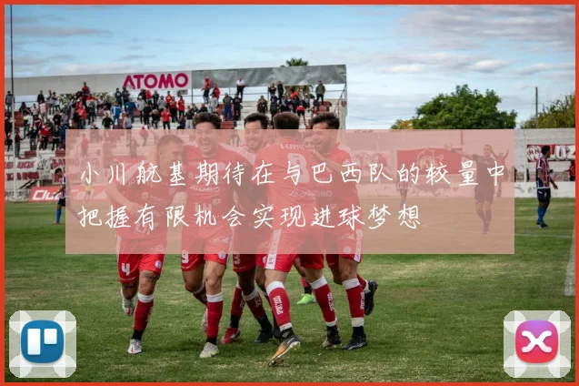小川航基期待在与巴西队的较量中把握有限机会实现进球梦想