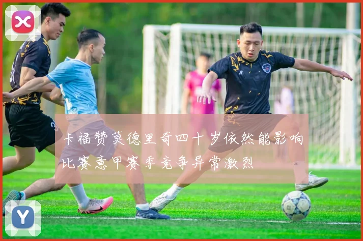 卡福赞莫德里奇四十岁依然能影响比赛意甲赛季竞争异常激烈