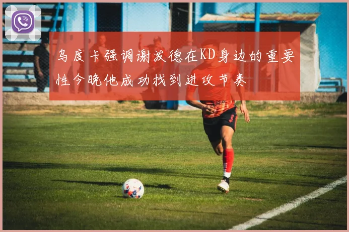 乌度卡强调谢泼德在KD身边的重要性今晚他成功找到进攻节奏