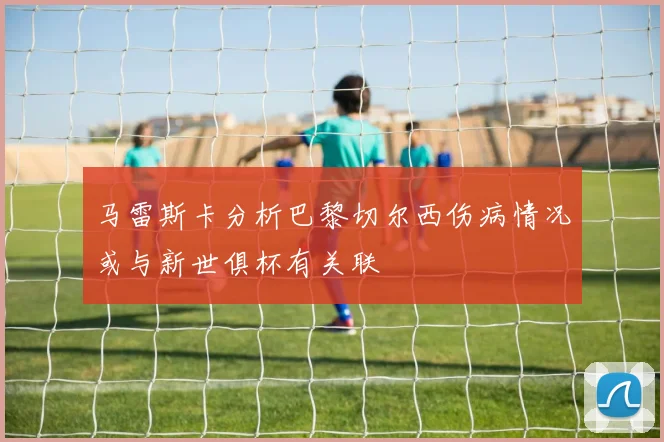 马雷斯卡分析巴黎切尔西伤病情况或与新世俱杯有关联