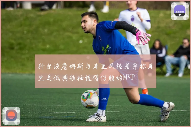 科尔谈詹姆斯与库里风格差异称库里是低调领袖值得信赖的MVP