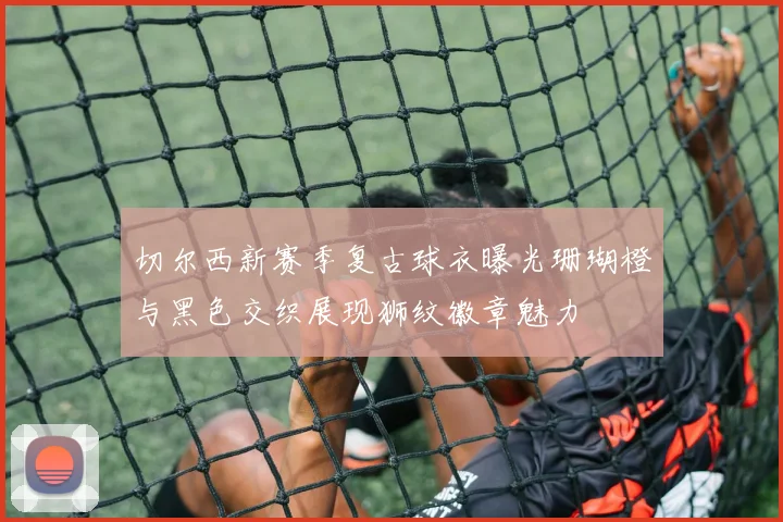 切尔西新赛季复古球衣曝光珊瑚橙与黑色交织展现狮纹徽章魅力