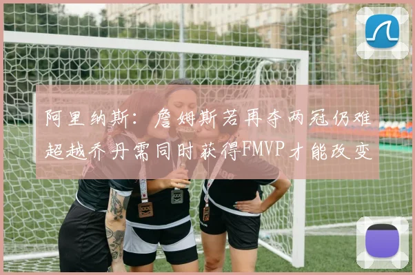 阿里纳斯：詹姆斯若再夺两冠仍难超越乔丹需同时获得FMVP才能改变局面