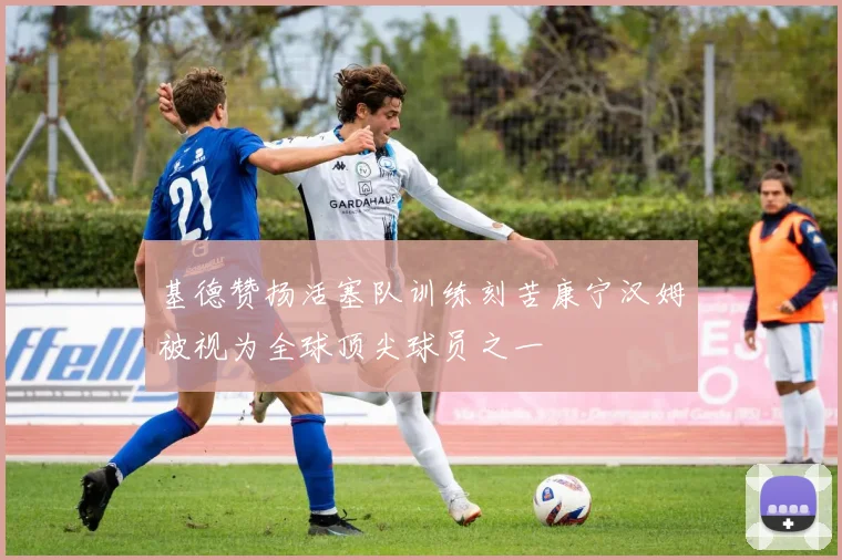 基德赞扬活塞队训练刻苦康宁汉姆被视为全球顶尖球员之一