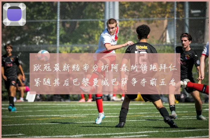 欧冠最新赔率分析阿森纳领跑拜仁紧随其后巴黎曼城巴萨争夺前五名