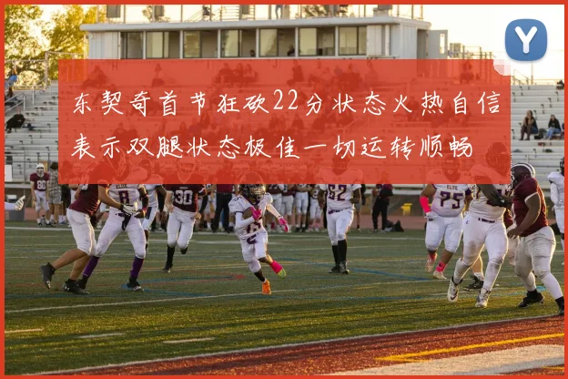 东契奇首节狂砍22分状态火热自信表示双腿状态极佳一切运转顺畅